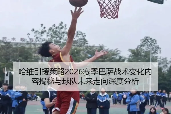 哈维引援策略2026赛季巴萨战术变化内容揭秘与球队未来走向深度分析